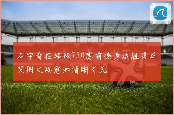 石宇奇在超级750赛前热身连胜男单突围之路愈加清晰可见