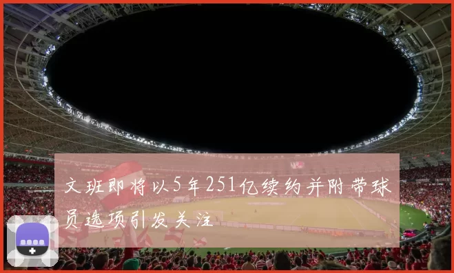文班即将以5年251亿续约并附带球员选项引发关注
