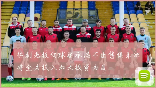 热刺老板向球迷承诺不出售俱乐部将全力投入加大投资力度