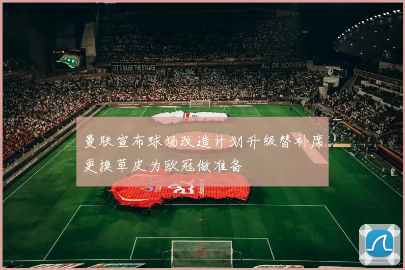 曼联宣布球场改造计划升级替补席更换草皮为欧冠做准备
