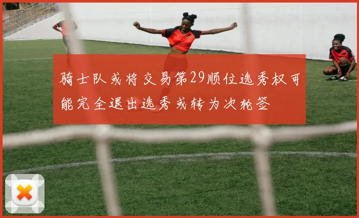 骑士队或将交易第29顺位选秀权可能完全退出选秀或转为次轮签