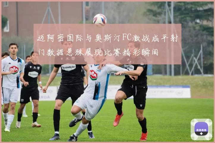 迈阿密国际与奥斯汀FC激战成平射门数据悬殊展现比赛精彩瞬间