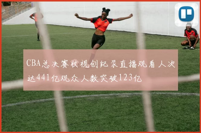 CBA总决赛收视创纪录直播观看人次达441亿观众人数突破123亿
