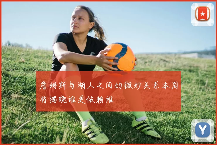 詹姆斯与湖人之间的微妙关系本周将揭晓谁更依赖谁