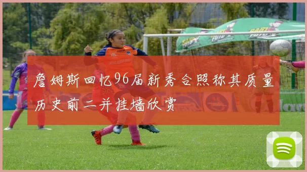詹姆斯回忆96届新秀合照称其质量历史前二并挂墙欣赏