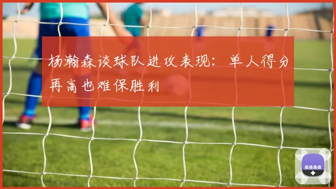 杨瀚森谈球队进攻表现：单人得分再高也难保胜利