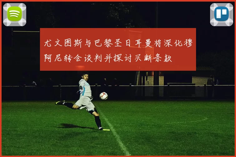尤文图斯与巴黎圣日耳曼将深化穆阿尼转会谈判并探讨买断条款