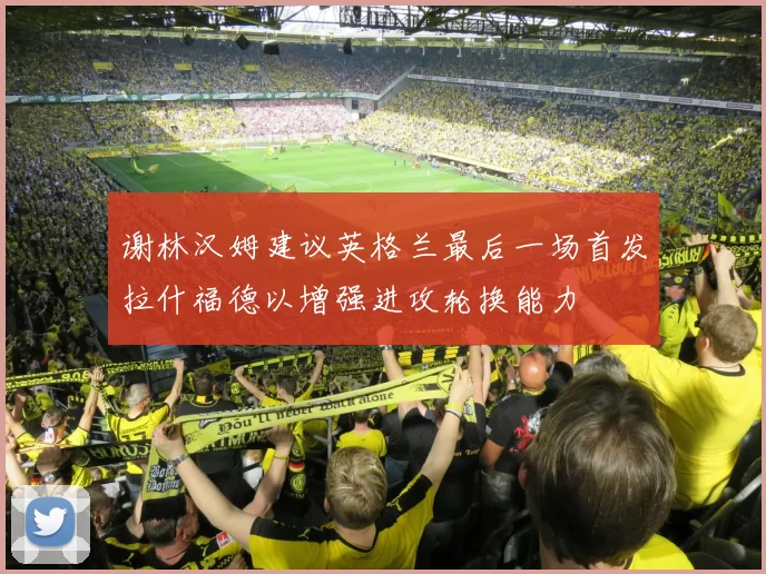 谢林汉姆建议英格兰最后一场首发拉什福德以增强进攻轮换能力