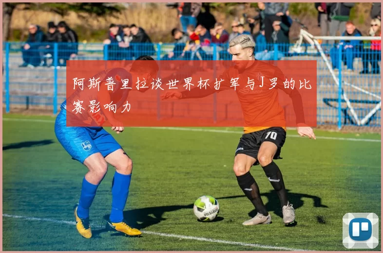 阿斯普里拉谈世界杯扩军与J罗的比赛影响力