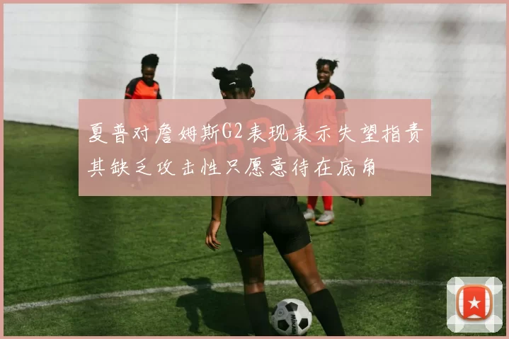 夏普对詹姆斯G2表现表示失望指责其缺乏攻击性只愿意待在底角