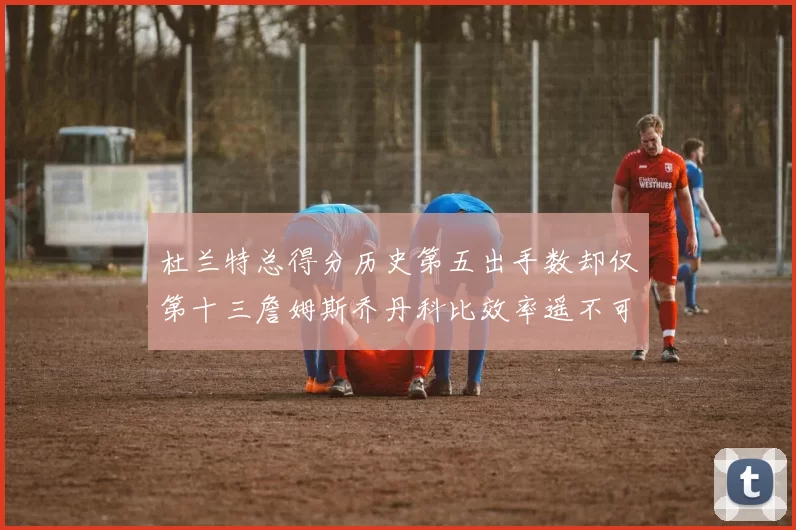 杜兰特总得分历史第五出手数却仅第十三詹姆斯乔丹科比效率遥不可及