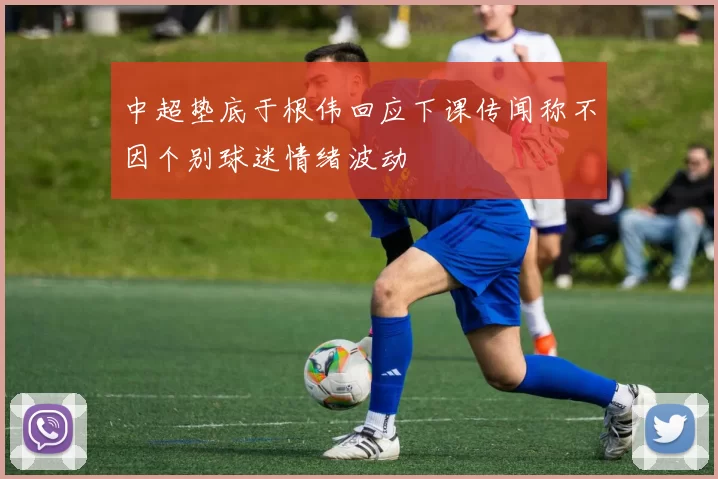 中超垫底于根伟回应下课传闻称不因个别球迷情绪波动