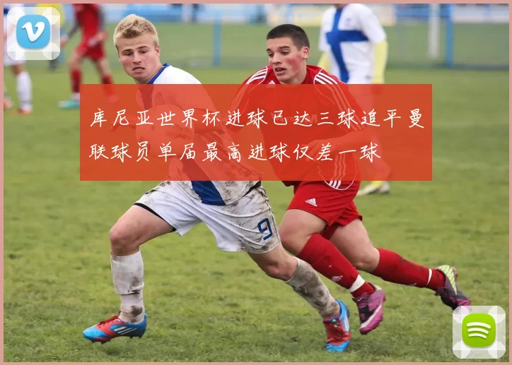 库尼亚世界杯进球已达三球追平曼联球员单届最高进球仅差一球