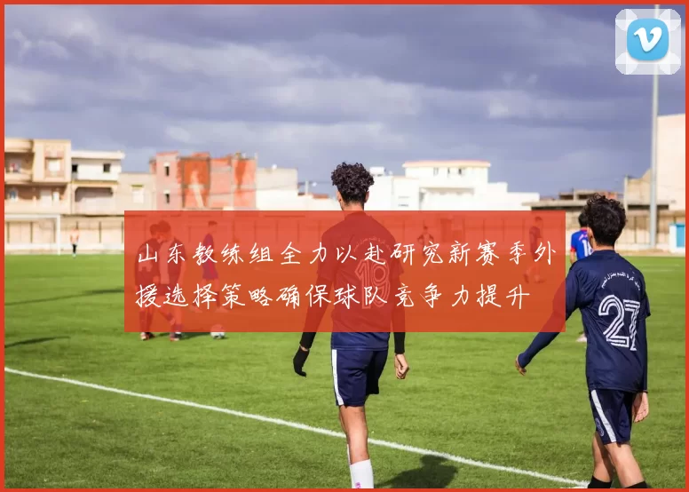 山东教练组全力以赴研究新赛季外援选择策略确保球队竞争力提升