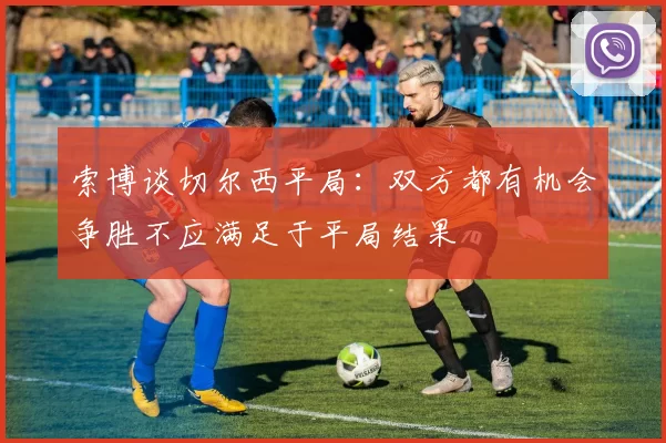索博谈切尔西平局：双方都有机会争胜不应满足于平局结果