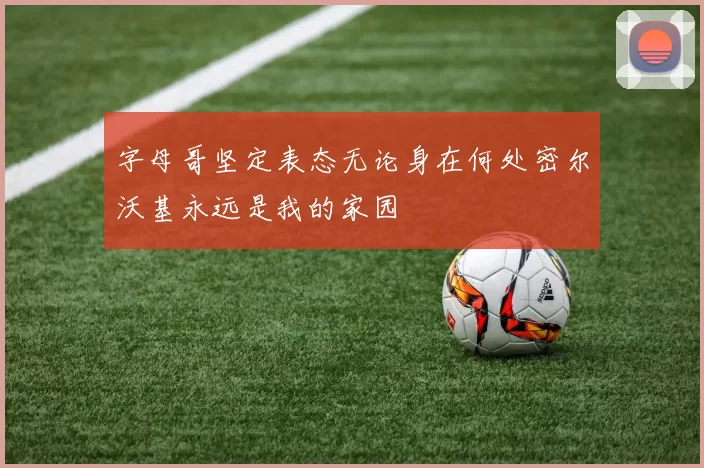 字母哥坚定表态无论身在何处密尔沃基永远是我的家园
