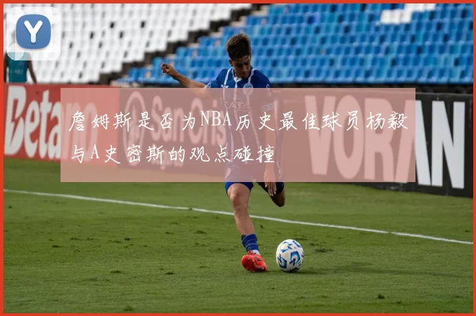 詹姆斯是否为NBA历史最佳球员杨毅与A史密斯的观点碰撞