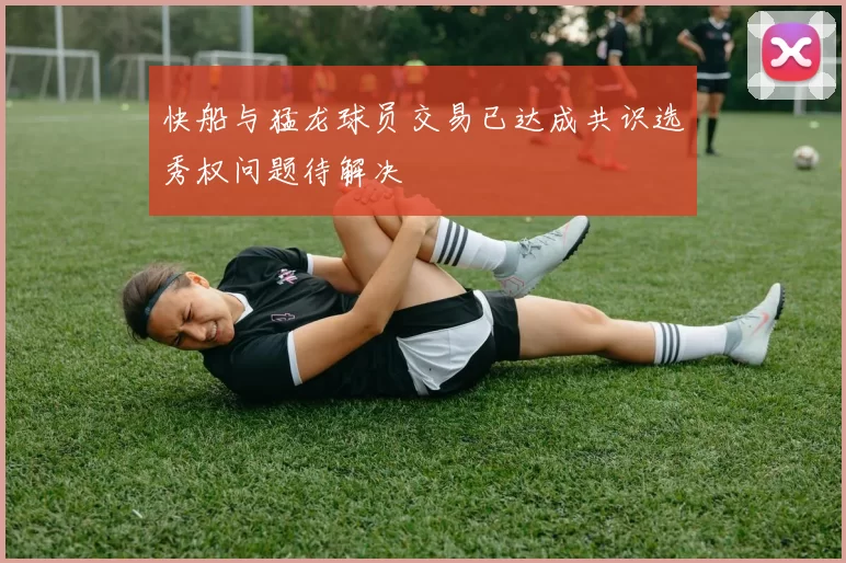 快船与猛龙球员交易已达成共识选秀权问题待解决