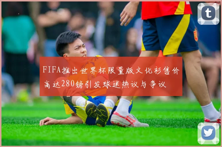 FIFA推出世界杯限量版文化衫售价高达280镑引发球迷热议与争议