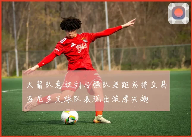 火箭队意识到与强队差距或将交易芬尼多支球队表现出浓厚兴趣