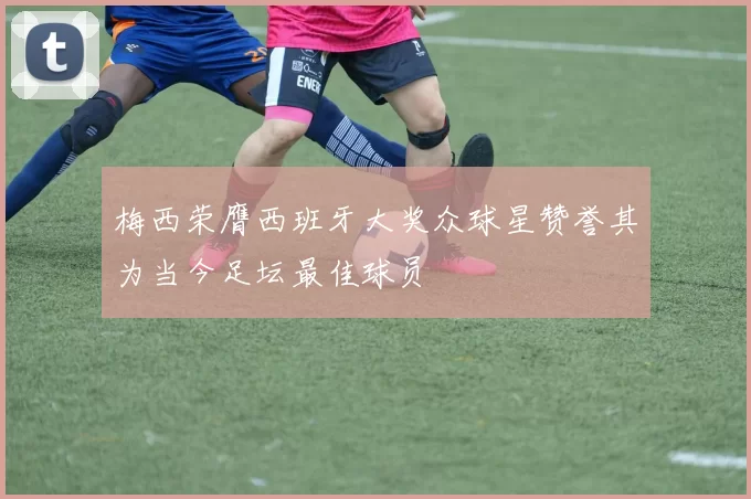 梅西荣膺西班牙大奖众球星赞誉其为当今足坛最佳球员