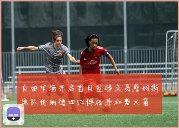 自由市场开启首日重磅交易詹姆斯离队伦纳德回归博格丹加盟火箭