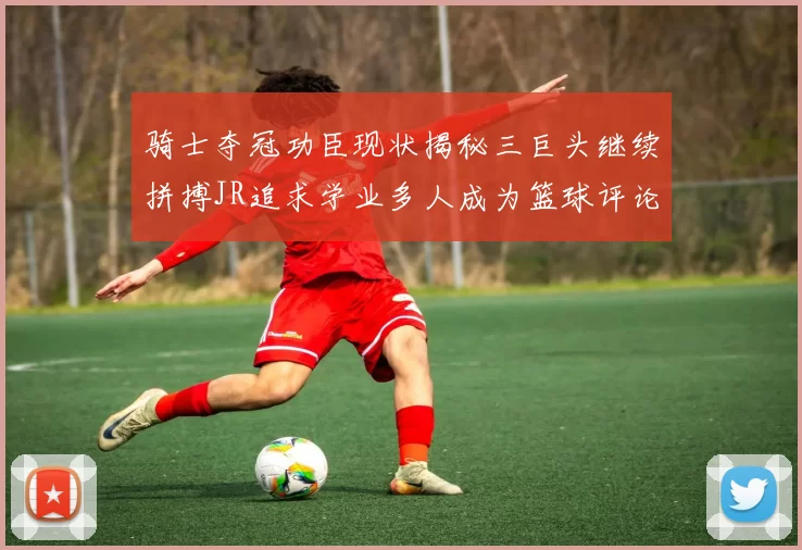 骑士夺冠功臣现状揭秘三巨头继续拼搏JR追求学业多人成为篮球评论员