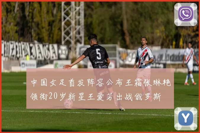 中国女足首发阵容公布王霜张琳艳领衔20岁新星王爱芳出战俄罗斯