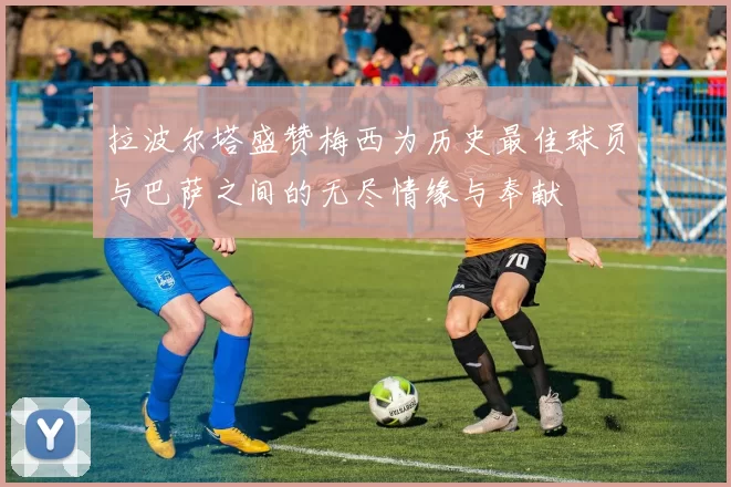 拉波尔塔盛赞梅西为历史最佳球员与巴萨之间的无尽情缘与奉献