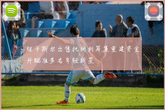 纽卡斯尔出售托纳利筹集重建资金并瞄准多名年轻新星