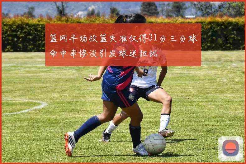 篮网半场投篮失准仅得31分三分球命中率惨淡引发球迷担忧