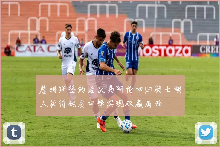 詹姆斯签约后交易阿伦回归骑士湖人获得优质中锋实现双赢局面