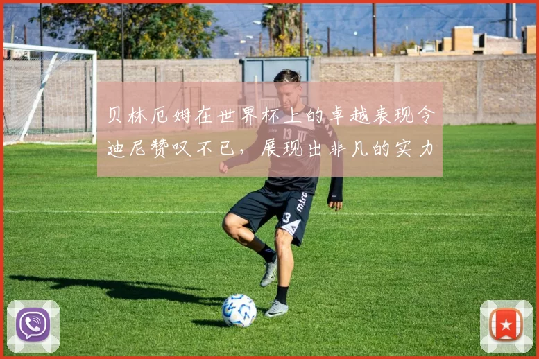贝林厄姆在世界杯上的卓越表现令迪尼赞叹不已，展现出非凡的实力与魅力