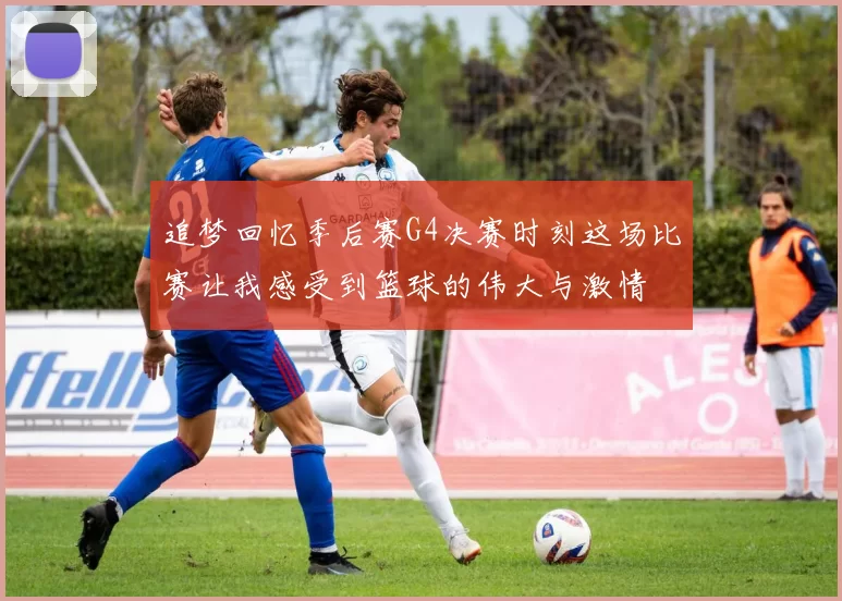 追梦回忆季后赛G4决赛时刻这场比赛让我感受到篮球的伟大与激情